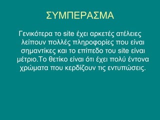 ΣΥΜΠΕΡΑΣΜΑ
Γενικότερα το site έχει αρκετές ατέλειες
 λείπουν πολλές πληροφορίες που είναι
 σημαντίκες και το επίπεδο του site είναι
μέτριο.Το θετίκο είναι ότι έχει πολύ έντονα
 χρώματα που κερδίζουν τις εντυπώσεις.
 