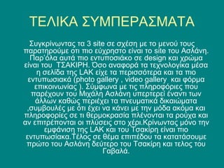 ΤΕΛΙΚΑ ΣΥΜΠΕΡΑΣΜΑΤΑ
  Συγκρίνωντας τα 3 site σε σχέση με το μενού τους
παρατηρούμε οτι πιο εύχρηστο είναι το site του Ασλάνη.
   Παρ’όλα αυτά πιο εντυποσιάκο σε design και χρώμα
είναι του ΤΣΑΚΙΡΗ. Όσο αναφορά τα τεχνολογίκα μέσα
     η σελίδα της LAK είχε τα περισσότερα και τα πιο
  εντυπωσιακά (photo gallery , video gallery και φόρμα
    επικοινωνίας ). Σύμφωνα με τις πληροφόριες που
   παρέχουν του Μιχάλη Ασλάνη υπερτερεί έναντι των
    άλλων καθώς περιέχει τα πνευματικά δικαιώματα
 ,συμβουλές με ότι έχει να κάνει με την μόδα ακόμα και
πληροφορίες σε τι θερμοκρασία πλένονται τα ρούχα και
αν επιτρέπονται οι πλύσεις στο χέρι.Κρίνωντας μόνο την
       εμφάνιση της LAK και του Τσακίρη είναι πιο
 εντυπωσίακα.Τέλος σε θέμα επιπέδου τα κατατάσουμε
 πρώτο του Ασλάνη δεύτερο του Τσακίρη και τελος του
                         Γαβαλά.
 