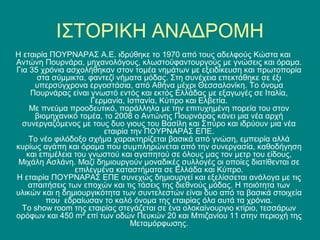 ΙΣΤΟΡΙΚΗ ΑΝΑΔΡΟΜΗ
Η εταιρία ΠΟΥΡΝΑΡΑΣ Α.Ε. ιδρύθηκε το 1970 από τους αδελφούς Κώστα και
Αντώνη Πουρνάρα, μηχανολόγους, κλωστοϋφαντουργούς με γνώσεις και όραμα.
Για 35 χρόνια ασχολήθηκαν στον τομέα νημάτων με εξειδίκευση και πρωτοπορία
      στα σύμμικτα, φαντεζί νήματα μόδας. Στη συνέχεια επεκτάθηκε σε έξι
     υπερσύγχρονα εργοστάσια, από Αθήνα μέχρι Θεσσαλονίκη. Το όνομα
    Πουρνάρας είναι γνωστό εντός και εκτός Ελλάδας με εξαγωγές σε Ιταλία,
                      Γερμανία, Ισπανία, Κύπρο και Ελβετία.
    Με πνεύμα προοδευτικό, παράλληλα με την επιτυχημένη πορεία του στον
     βιομηχανικό τομέα, το 2008 ο Αντώνης Πουρνάρας κάνει μια νέα αρχή
  συνεργαζόμενος με τους δυο γιους του Βασίλη και Σπύρο και ιδρύουν μια νέα
                         εταιρία την ΠΟΥΡΝΑΡΑΣ ΕΠΕ.
    Το νέο φιλόδοξο σχήμα χαρακτηρίζεται βασικά από γνώση, εμπειρία αλλά
κυρίως αγάπη και όραμα που συμπληρώνεται από την συνεργασία, καθοδήγηση
   και επιμέλεια του γνωστού και αγαπητού σε όλους μας τον μετρ του είδους,
 Μιχάλη Ασλάνη. Μαζί δημιουργούν μοναδικές συλλογές οι οποίες διατίθενται σε
                 επιλεγμένα καταστήματα σε Ελλάδα και Κύπρο.
Η εταιρία ΠΟΥΡΝΑΡΑΣ ΕΠΕ συνεχώς δημιουργεί και εξελίσσεται ανάλογα με τις
   απαιτήσεις των εποχών και τις τάσεις της διεθνούς μόδας. Η ποιότητα των
υλικών και η δημιουργικότητα των συντελεστών είναι δυο από τα βασικά στοιχεία
         που εδραίωσαν το καλό όνομα της εταιρίας όλα αυτά τα χρόνια.
  Το show room της εταιρίας στεγάζεται σε ένα ολοκαίνουργιο κτίριο, τεσσάρων
ορόφων και 450 m² επί των οδών Πευκών 20 και Μπιζανίου 11 στην περιοχή της
                                 Μεταμόρφωσης.
 