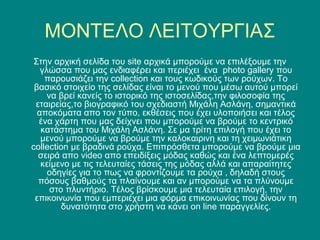 ΜΟΝΤΕΛΟ ΛΕΙΤΟΥΡΓΙΑΣ
 Στην αρχική σελίδα του site αρχικά μπορούμε να επιλέξουμε την
   γλώσσα που μας ενδιαφέρει και περιέχει ένα photo gallery που
    παρουσιάζει την collection και τους κωδικούς των ρούχων. Το
 βασικό στοιχείο της σελίδας είναι το μενού που μέσω αυτού μπορεί
     να βρεί κανείς το ιστορικό της ιστοσελίδας,την φιλοσοφία της
 εταιρείας,το βιογραφικό του σχεδιαστή Μιχάλη Ασλάνη, σημαντικά
  αποκόματα απο τον τύπο, εκθέσεις που έχει υλοποιήσει και τέλος
  ένα χάρτη που μας δείχνει που μπορούμε να βρούμε το κεντρικό
   κατάστημα του Μιχάλη Ασλάνη. Σε μα τρίτη επιλογή που έχει το
   μενού μπορούμε να βρούμε την καλοκαιρινη και τη χειμωνιάτικη
collection με βραδινά ρούχα. Επιπρόσθετα μπορούμε να βρούμε μια
  σειρά απο video απο επειδίξεις μόδας καθώς και ένα λεπτομερές
   κείμενο με τις τελευταίες τάσεις της μόδας αλλά και απαραίτητες
     οδηγίες για το πως να φροντίζουμε τα ρούχα , δηλαδή στους
  πόσους βαθμούς τα πλαίνουμε και αν μπορούμε να τα πλύνουμε
      στο πλυντήριο. Τέλος βρίσκουμε μια τελευταία επιλογή, την
 επικοινωνία που εμπεριέχει μια φόρμα επικοινωνίας που δίνουν τη
         δυνατότητα στο χρήστη να κάνει on line παραγγελίες.
 