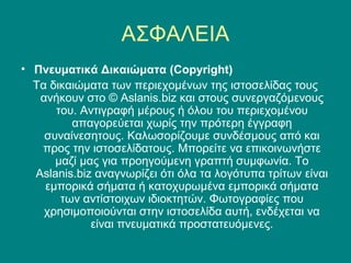 ΑΣΦΑΛΕΙΑ
• Πνευματικά Δικαιώματα (Copyright)
  Τα δικαιώματα των περιεχομένων της ιστοσελίδας τους
   ανήκουν στο © Aslanis.biz και στους συνεργαζόμενους
      του. Αντιγραφή μέρους ή όλου του περιεχομένου
         απαγορεύεται χωρίς την πρότερη έγγραφη
    συναίνεσητους. Καλωσορίζουμε συνδέσμους από και
   προς την ιστοσελίδατους. Μπορείτε να επικοινωνήστε
      μαζί μας για προηγούμενη γραπτή συμφωνία. Το
  Aslanis.biz αναγνωρίζει ότι όλα τα λογότυπα τρίτων είναι
    εμπορικά σήματα ή κατοχυρωμένα εμπορικά σήματα
       των αντίστοιχων ιδιοκτητών. Φωτογραφίες που
    χρησιμοποιούνται στην ιστοσελίδα αυτή, ενδέχεται να
             είναι πνευματικά προστατευόμενες.
 