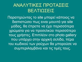 ΑΝΑΛΥΤΙΚΕΣ ΠΡΟΤΑΣΕΙΣ
        ΒΕΛΤΙΩΣΕΙΣ
Παρατηρώντας το site μπορεί κάποιος να
   διαπιστώσει πως ειναι μουντό για site
  μόδας, θα έπρεπε να έχει περισσότερα
 χρώματα για να προσελκύει περισσότερο
τους χρήστες. Επιπλέον στο photo gallery
  που υπάρχει στην αρχική σελίδα, πέρα
του κωδικού των ρούχων θα μπορούσε να
    συμπεριλαμβάνει και τις τιμές τους.
 