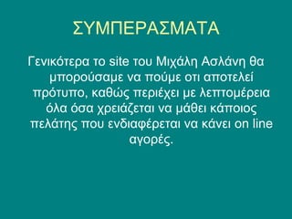 ΣΥΜΠΕΡΑΣΜΑΤΑ
Γενικότερα το site του Μιχάλη Ασλάνη θα
    μπορούσαμε να πούμε οτι αποτελεί
 πρότυπο, καθώς περιέχει με λεπτομέρεια
   όλα όσα χρειάζεται να μάθει κάποιος
πελάτης που ενδιαφέρεται να κάνει on line
                  αγορές.
 