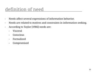 definition of need
-   Needs affect several expressions of information behavior.
-   Needs are related to motives and constraints in information seeking.
-   According to Taylor [1986] needs are:
    -   Visceral
    -   Conscious
    -   Formalized
    -   Compromised




                                                                           10
 