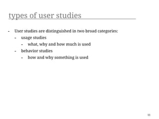 types of user studies
-   User studies are distinguished in two broad categories:
    -   usage studies
        -   what, why and how much is used
    -   behavior studies
        -   how and why something is used




                                                              11
 