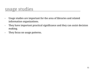 usage studies
-   Usage studies are important for the area of libraries and related
    information organizations.
-   They have important practical significance and they can assist decision
    making.
-   They focus on usage patterns.




                                                                          12
 