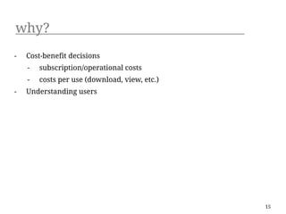 why?
-   Cost-benefit decisions
    -   subscription/operational costs
    -   costs per use (download, view, etc.)
-   Understanding users




                                               15
 