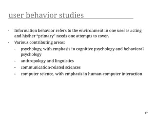 user behavior studies
-   Information behavior refers to the environment in one user is acting
    and his/her “primary” needs one attempts to cover.
-   Various contributing areas:
    -   psychology, with emphasis in cognitive psychology and behavioral
        psychology
    -   anthropology and linguistics
    -   communication-related sciences
    -   computer science, with emphasis in human-computer interaction




                                                                           17
 