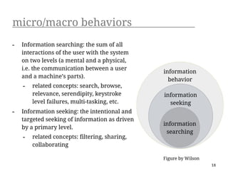 micro/macro behaviors
-   Information searching: the sum of all
    interactions of the user with the system
    on two levels (a mental and a physical,
    i.e. the communication between a user
                                                information
    and a machine’s parts).
                                                  behavior
    -   related concepts: search, browse,
        relevance, serendipity, keystroke       information
        level failures, multi-tasking, etc.       seeking
-   Information seeking: the intentional and
    targeted seeking of information as driven
                                                information
    by a primary level.
                                                 searching
    -   related concepts: filtering, sharing,
        collaborating

                                                Figure by Wilson
                                                                   18
 