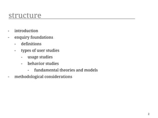 structure
-   introduction
-   enquiry foundations
    -   definitions
    -   types of user studies
        -   usage studies
        -   behavior studies
            -   fundamental theories and models
-   methodological considerations




                                                  2
 