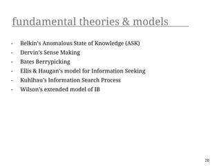 fundamental theories & models
-   Belkin’s Anomalous State of Knowledge (ASK)
-   Dervin’s Sense Making
-   Bates Berrypicking
-   Ellis & Haugan’s model for Information Seeking
-   Kuhlhau’s Information Search Process
-   Wilson’s extended model of IB




                                                     20
 