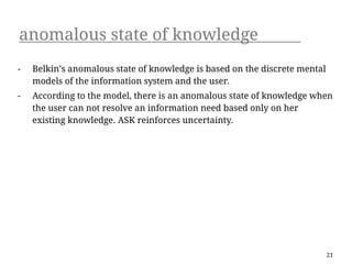 anomalous state of knowledge
-   Belkin’s anomalous state of knowledge is based on the discrete mental
    models of the information system and the user.
-   According to the model, there is an anomalous state of knowledge when
    the user can not resolve an information need based only on her
    existing knowledge. ASK reinforces uncertainty.




                                                                            21
 