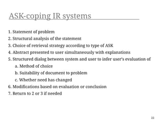 ASK-coping IR systems
1. Statement of problem
2. Structural analysis of the statement
3. Choice of retrieval strategy according to type of ASK
4. Abstract presented to user simultaneously with explanations
5. Structured dialog between system and user to infer user’s evaluation of
   a. Method of choice
   b. Suitability of document to problem
   c. Whether need has changed
6. Modifications based on evaluation or conclusion
7. Return to 2 or 3 if needed




                                                                             22
 