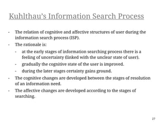 Kuhlthau’s Information Search Process

-   The relation of cognitive and affective structures of user during the
    information search process (ISP).
-   The rationale is:
    -   at the early stages of information searching process there is a
        feeling of uncertainty (linked with the unclear state of user).
    -   gradually the cognitive state of the user is improved.
    -   during the later stages certainty gains ground.
-   The cognitive changes are developed between the stages of resolution
    of an information need.
-   The affective changes are developed according to the stages of
    searching.




                                                                            27
 