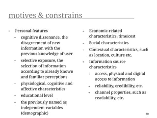 motives & constrains
-   Personal features                  -   Economic-related
    -   cognitive dissonance, the          characteristics, time/cost
        disagreement of new            -   Social characteristics
        information with the           -   Contextual characteristics, such
        previous knowledge of user         as location, culture etc.
    -   selective exposure, the        -   Information source
        selection of information           characteristics
        according to already known
                                           -   access, physical and digital
        and familiar perceptions
                                               access to information
    -   physiological, cognitive and
                                           -   reliability, credibility, etc.
        affective characteristics
                                           -   channel properties, such as
    -   educational level
                                               readability, etc.
    -   the previously named as
        independent variables
        (demographic)                                                           30
 