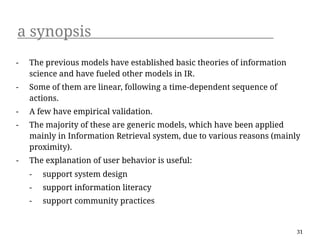 a synopsis
-   The previous models have established basic theories of information
    science and have fueled other models in IR.
-   Some of them are linear, following a time-dependent sequence of
    actions.
-   A few have empirical validation.
-   The majority of these are generic models, which have been applied
    mainly in Information Retrieval system, due to various reasons (mainly
    proximity).
-   The explanation of user behavior is useful:
    -   support system design
    -   support information literacy
    -   support community practices


                                                                         31
 