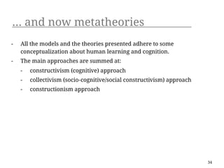 ... and now metatheories
-   All the models and the theories presented adhere to some
    conceptualization about human learning and cognition.
-   The main approaches are summed at:
    -   constructivism (cognitive) approach
    -   collectivism (socio-cognitive/social constructivism) approach
    -   constructionism approach




                                                                        34
 