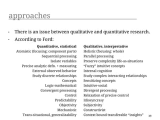 approaches
-   There is an issue between qualitative and quantitative research.
-   According to Ford:
                 Quantitative, statistical    Qualitative, interpretative
    Atomistic (focusing: component parts)     Holistic (focusing: whole)
                    Sequential processing     Parallel processing
                          Isolate variables   Preserve complexity life-as-situations
       Precise analytic defn. + measuring     “Fuzzy” intuitive concepts
              External observed behavior      Internal cognition
              Study discrete relationships    Study complex interacting relationships
                                  Concepts    Sensitizing concepts
                      Logic-mathematical      Intuitive-social
                   Convergent processing      Divergent processing
                                    Control   Relaxation of precise control
                             Predictability   Idiosyncrasy
                                Objectivity   Subjectivity
                               Mechanistic    Constructivist
       Trans-situational, generalizability    Context bound transferable “insights”   39
 