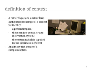 definition of context
-   A rather vague and unclear term
-   In the present example of a context
    we identify:
    -   a person (implied)
    -   the mean (the computer and
        information system)
    -   the content (which is supplied
        by the information system)
-   An already rich image of a
    complex context.




                                          6
 