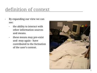 definition of context
-   By expanding our view we can
    see:
    -   the ability to interact with
        other information sources
        and means.
    -   these means may pre-exist
        and -may again - have
        contributed to the formation
        of the user’s context.




                                       7
 