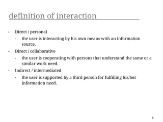 definition of interaction
-   Direct / personal
    -   the user is interacting by his own means with an information
        source.
-   Direct / collaborative
    -   the user is cooperating with persons that understand the same or a
        similar work need.
-   Indirect / intermediated
    -   the user is supported by a third person for fulfilling his/her
        information need.




                                                                             8
 