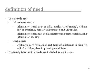 definition of need
-   Users needs are:
    -   information needs
        -   information needs are - usually - unclear and “messy”, while a
            part of them may remain unexpressed and unfulfilled.
        -   information needs can be clarified or can be generated during
            information seeking.
    -   work needs
        -   work needs are more clear and their satisfaction is imperative
            and often takes place in pressing conditions.
-   Obviously, information needs are included in work needs.




                                                                             9
 