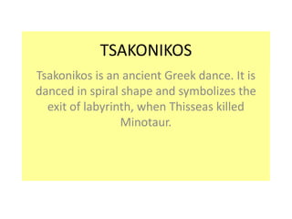 TSAKONIKOS 
Tsakonikos is an ancient Greek dance. It is 
danced in spiral shape and symbolizes the 
exit of labyrinth, when Thisseas killed 
Minotaur. 
 