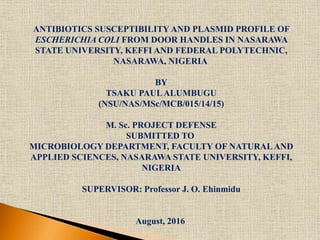 ANTIBIOTICS SUSCEPTIBILITY AND PLASMID PROFILE OF
ESCHERICHIA COLI FROM DOOR HANDLES IN NASARAWA
STATE UNIVERSITY, KEFFI AND FEDERAL POLYTECHNIC,
NASARAWA, NIGERIA
BY
TSAKU PAULALUMBUGU
(NSU/NAS/MSc/MCB/015/14/15)
M. Sc. PROJECT DEFENSE
SUBMITTED TO
MICROBIOLOGY DEPARTMENT, FACULTY OF NATURALAND
APPLIED SCIENCES, NASARAWA STATE UNIVERSITY, KEFFI,
NIGERIA
SUPERVISOR: Professor J. O. Ehinmidu
August, 2016
 