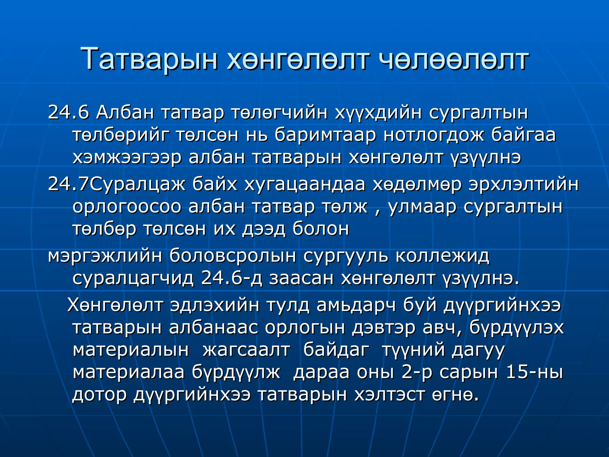 Татварын хөнгөлөлт чөлөөлөлт 24.6 Албан татвар төлөгчийн хүүхдийн сургалтын төлбөрийг төлсөн нь баримтаар нотлогдож байгаа хэмжээгээр албан татварын хөнгөлөлт үзүүлнэ 24.7Суралцаж байх хугацаандаа хөдөлмөр эрхлэлтийн орлогоосоо албан татвар төлж , улмаар сургалтын төлбөр төлсөн их дээд болон мэргэжлийн боловсролын сургууль коллежид суралцагчид 24.6-д заасан хөнгөлөлт үзүүлнэ. Хөнгөлөлт эдлэхийн тулд амьдарч буй дүүргийнхээ татварын албанаас орлогын дэвтэр авч, бүрдүүлэх материалын  жагсаалт  байдаг  түүний дагуу материалаа бүрдүүлж  дараа оны 2-р сарын 15-ны дотор дүүргийнхээ татварын хэлтэст өгнө.  