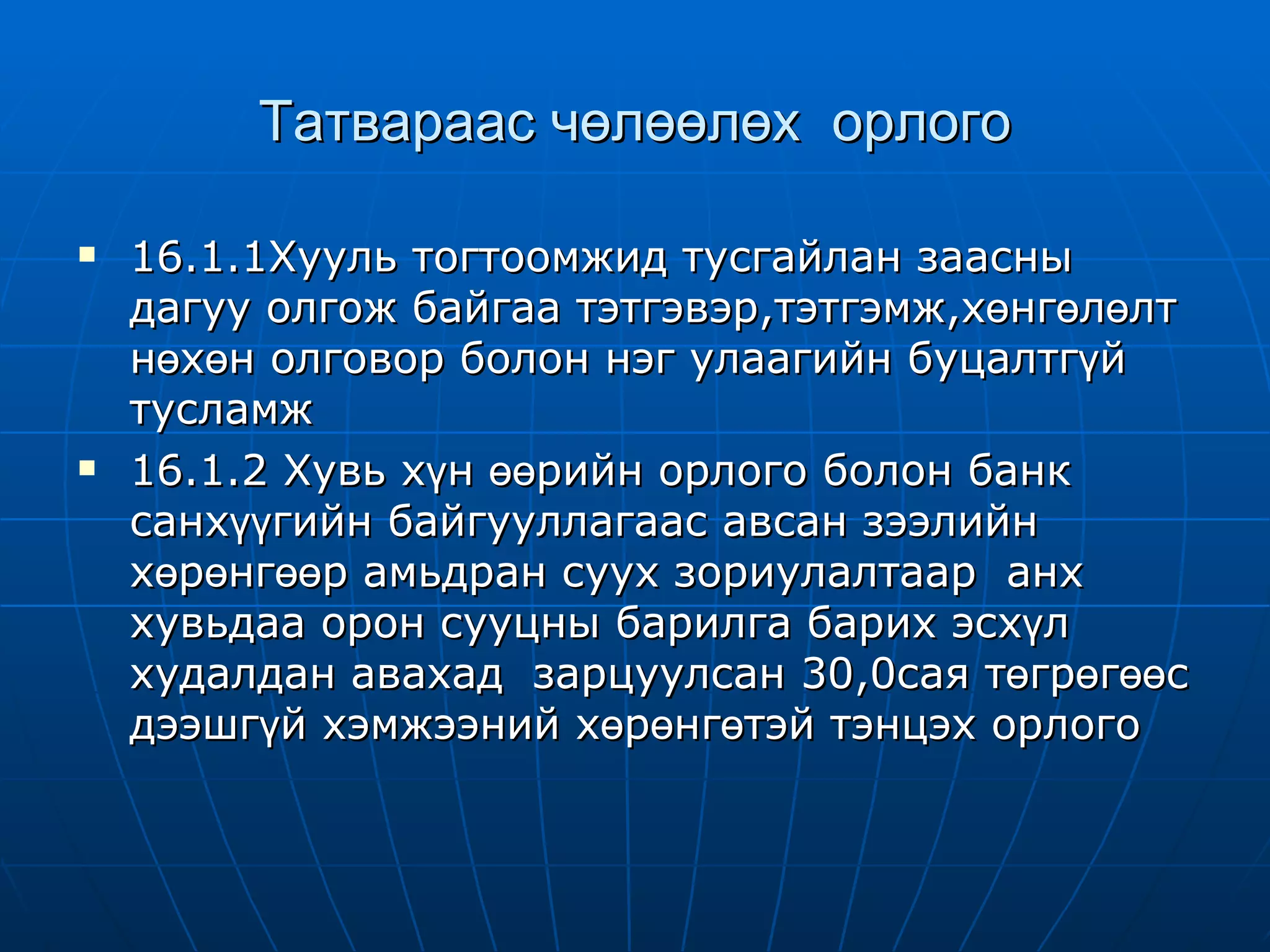 Татвараас чөлөөлөх  орлого 16.1.1Хууль тогтоомжид тусгайлан заасны дагуу олгож байгаа тэтгэвэр,тэтгэмж,хөнгөлөлт нөхөн олговор болон нэг улаагийн буцалтгүй тусламж 16.1.2 Хувь хүн өөрийн орлого болон банк санхүүгийн байгууллагаас авсан зээлийн хөрөнгөөр амьдран суух зориулалтаар  анх хувьдаа орон сууцны барилга барих эсхүл худалдан авахад  зарцуулсан 30,0сая төгрөгөөс дээшгүй хэмжээний хөрөнгөтэй тэнцэх орлого 
