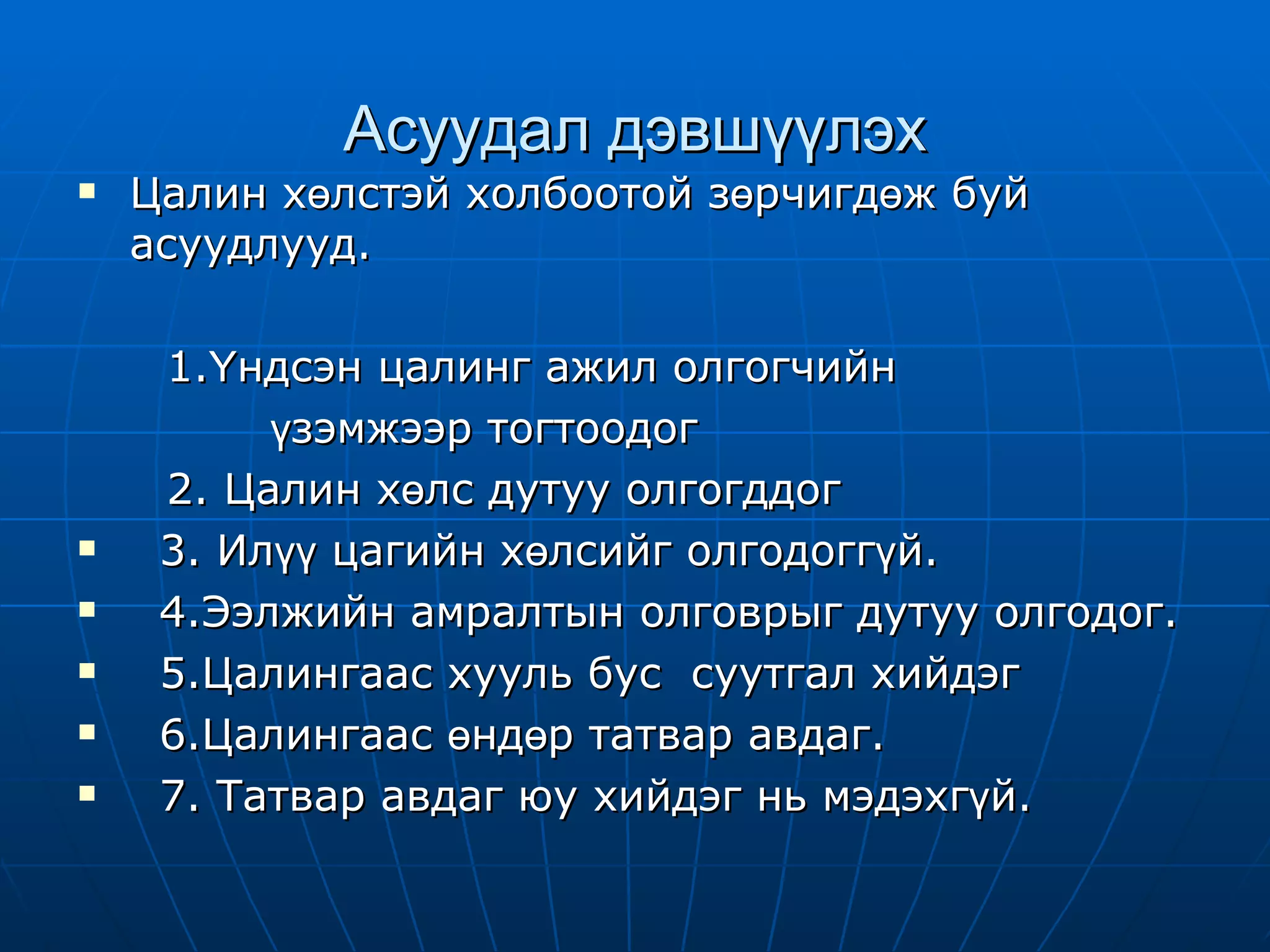 Асуудал дэвшүүлэх Цалин хөлстэй холбоотой зөрчигдөж буй асуудлууд. 1.Үндсэн цалинг ажил олгогчийн  үзэмжээр тогтоодог  2. Цалин хөлс дутуу олгогддог 3. Илүү цагийн хөлсийг олгодоггүй. 4.Ээлжийн амралтын олговрыг дутуу олгодог. 5.Цалингаас хууль бус  суутгал хийдэг  6.Цалингаас өндөр татвар авдаг. 7. Татвар авдаг юу хийдэг нь мэдэхгүй.  