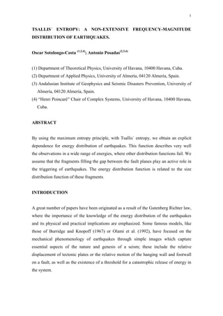 1
TSALLIS´ ENTROPY: A NON-EXTENSIVE FREQUENCY-MAGNITUDE
DISTRIBUTION OF EARTHQUAKES.
Oscar Sotolongo-Costa (1,2,4)
; Antonio Posadas(2,3,4)
(1) Department of Theoretical Physics, University of Havana, 10400 Havana, Cuba.
(2) Department of Applied Physics, University of Almería, 04120 Almería, Spain.
(3) Andalusian Institute of Geophysics and Seismic Disasters Prevention, University of
Almería, 04120 Almería, Spain.
(4) “Henri Poincaré” Chair of Complex Systems, University of Havana, 10400 Havana,
Cuba.
ABSTRACT
By using the maximum entropy principle, with Tsallis´ entropy, we obtain an explicit
dependence for energy distribution of earthquakes. This function describes very well
the observations in a wide range of energies, where other distribution functions fail. We
assume that the fragments filling the gap between the fault planes play an active role in
the triggering of earthquakes. The energy distribution function is related to the size
distribution function of these fragments.
INTRODUCTION
A great number of papers have been originated as a result of the Gutenberg Richter law,
where the importance of the knowledge of the energy distribution of the earthquakes
and its physical and practical implications are emphasized. Some famous models, like
those of Burridge and Knopoff (1967) or Olami et al. (1992), have focused on the
mechanical phenomenology of earthquakes through simple images which capture
essential aspects of the nature and genesis of a seism; these include the relative
displacement of tectonic plates or the relative motion of the hanging wall and footwall
on a fault, as well as the existence of a threshold for a catastrophic release of energy in
the system.
 