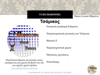 ΤΙ ΘΑ ΜΑΘΟΥΜΕ;
C O P Y R I G H T ® A P O L L O N D A N C E S T U D I O
•Ιστορική αναδρομή Τσάμικου
•Χαρακτηριστικά μουσικής του Τσάμικου
•Βασικό Α’
•Χαρακτηριστικά χορού
•Μουσικές προτάσεις
•Επανάληψη
Dance Lesson Objective
Τσάμικος
Περισσότερα βήματα και φιγούρες στους
αγαπημένους σας χορούς θα βρείτε στο site
των σχολών χορού Apollon
www.apollondancestudio.gr
 