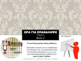 ΩΡΑ ΓΙΑ ΕΠΑΝΑΛΗΨΗ
Τσάμικος
C O P Y R I G H T ® A P O L L O N D A N C E S T U D I O
Basic a'
Let’s Dance!!!
Η επανάληψη μήτηρ πάσης μαθήσεως
Εξασκηθείτε δωρεάν υπό την καθοδήγηση
των δασκάλων σας και επωφεληθείτε από
το καινοτόμο πρόγραμμα Practice Plan
στις ειδικά διαμορφωμένες αίθουσες των
σχολών χορού Apollon.
 