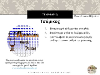 ΤΙ ΜΑΘΑΜΕ;
C O P Y R I G H T ® A P O L L O N D A N C E S T U D I O
7. Το αριστερό πόδι πατάει στο πλάι.
8. Σηκώνουμε ψηλά το δεξί μας πόδι.
9. Επαναλάβετε τη φιγούρα όσες φορές
επιθυμείτε στον ρυθμό της μουσικής.
Dance Lesson Objective
Περισσότερα βήματα και φιγούρες στους
αγαπημένους σας χορούς θα βρείτε στο site
των σχολών χορού Apollon
www.apollondancestudio.gr
Τσάμικος
 