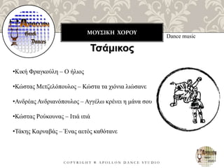 ΜΟΥΣΙΚΗ ΧΟΡΟΥ
C O P Y R I G H T ® A P O L L O N D A N C E S T U D I O
Dance music
Τσάμικος
•Κική Φραγκούλη – Ο ήλιος
•Κώστας Μετζελόπουλος – Κώστα τα χιόνια λιώσανε
•Ανδρέας Ανδριανόπουλος – Αγγέλω κρένει η μάνα σου
•Κώστας Ρούκουνας – Ιτιά ιτιά
•Τάκης Καρναβάς – Ένας αετός καθότανε
 