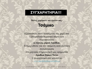 C O P Y R I G H T ® A P O L L O N D A N C E S T U D I O
ΣΥΓΧΑΡΗΤΗΡΙΑ!!!
Μόλις χορέψατε τον πρώτο σας:
Τσάμικο
Εξασκηθείτε στον αγαπημένο σας χορό στα
Εβδομαδιαία θεματικά πάρτυ που
διοργανώνουν
οι σχολές χορού Apollon.
Ενημερωθείτε για την επόμενη εκπαιδευτική
συγκέντρωση
στη μηνιαία ενημερωτική μας εφημερίδα
Apollon Dance News
ή ηλεκτρονικά στο ιστολόγιο
www.apollondancestudio.gr
 