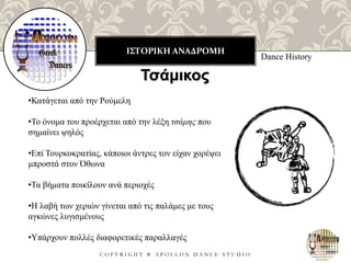 ΙΣΤΟΡΙΚΗ ΑΝΑΔΡΟΜΗ
C O P Y R I G H T ® A P O L L O N D A N C E S T U D I O
Dance History
Τσάμικος
•Κατάγεται από την Ρούμελη
•Το όνομα του προέρχεται από την λέξη τσάμης που
σημαίνει ψηλός
•Επί Τουρκοκρατίας, κάποιοι άντρες τον είχαν χορέψει
μπροστά στον Όθωνα
•Τα βήματα ποικίλουν ανά περιοχές
•Η λαβή των χεριών γίνεται από τις παλάμες με τους
αγκώνες λυγισμένους
•Υπάρχουν πολλές διαφορετικές παραλλαγές
 