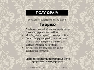 C O P Y R I G H T ® A P O L L O N D A N C E S T U D I O
ΠΟΛΥ ΩΡΑΙΑ
Επιλέξτε το αγαπημένο σας τραγούδι
• Αφεθείτε στον ρυθμό του και χορέψτε την
καινούρια φιγούρα που μάθατε.
• Μην ξεχνάτε να κρατάτε το σώμα ευθεία.
• Για καλύτερη ισορροπία, να πατάτε στην
ευθεία με την μύτη του ποδιού σας να
κοιτάζει ελαφρώς προς τα έξω.
• Τέλος, κατά την διάρκεια του χορού
αναπνέουμε κανονικά!
Τσάμικο
Δείτε παρακάτω την προτεινόμενη λίστα
τραγουδιών για να χορέψετε!!
 