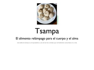 centroholistico.cl
                             Tsampa
El alimento relámpago para el cuerpo y el alma
Una bolita de Sampa es el equivalente a una de las tres comidas que normalmente consumidos en un día
 