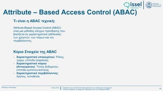 Ιούλιος 2024 Σχεδιασμός και υλοποίηση No-Code μηχανισμού για τη δημιουργία και εφαρμογή
πολιτικών ασφαλείας σε εφαρμογές παραγόμενες από την πλατφόρμα WABLI
Θεόδωρος Τσαμπούρης
Κύρια Στοιχεία της ABAC
Attribute-Based Access Control (ABAC)
είναι μια μέθοδος ελέγχου πρόσβασης που
βασίζεται σε χαρακτηριστικά (attributes)
των χρηστών, των πόρων και του
περιβάλλοντος.
- Χαρακτηριστικά υποκειμένου: Ρόλος,
τμήμα, επίπεδο ασφαλείας
- Χαρακτηριστικά πόρου
(Αντικειμένου): Τύπος δεδομένου,
επίπεδο εμπιστευτικότητας
- Χαρακτηριστικά περιβάλλοντος:
Χρόνος, τοποθεσία
Τι είναι η ABAC τεχνική;
Attribute – Based Access Control (ABAC)
10
 