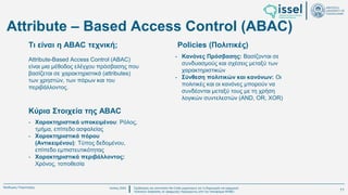 Ιούλιος 2024 Σχεδιασμός και υλοποίηση No-Code μηχανισμού για τη δημιουργία και εφαρμογή
πολιτικών ασφαλείας σε εφαρμογές παραγόμενες από την πλατφόρμα WABLI
Θεόδωρος Τσαμπούρης
Κύρια Στοιχεία της ABAC
Attribute-Based Access Control (ABAC)
είναι μια μέθοδος ελέγχου πρόσβασης που
βασίζεται σε χαρακτηριστικά (attributes)
των χρηστών, των πόρων και του
περιβάλλοντος.
- Χαρακτηριστικά υποκειμένου: Ρόλος,
τμήμα, επίπεδο ασφαλείας
- Χαρακτηριστικά πόρου
(Αντικειμένου): Τύπος δεδομένου,
επίπεδο εμπιστευτικότητας
- Χαρακτηριστικά περιβάλλοντος:
Χρόνος, τοποθεσία
Τι είναι η ABAC τεχνική; Policies (Πολιτικές)
Attribute – Based Access Control (ABAC)
- Κανόνες Πρόσβασης: Βασίζονται σε
συνδυασμούς και σχέσεις μεταξύ των
χαρακτηριστικών
- Σύνθεση πολιτικών και κανόνων: Οι
πολιτικές και οι κανόνες μπορούν να
συνδέονται μεταξύ τους με τη χρήση
λογικών συντελεστών (AND, OR, XOR)
11
 
