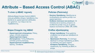 Ιούλιος 2024 Σχεδιασμός και υλοποίηση No-Code μηχανισμού για τη δημιουργία και εφαρμογή
πολιτικών ασφαλείας σε εφαρμογές παραγόμενες από την πλατφόρμα WABLI
Θεόδωρος Τσαμπούρης
Κύρια Στοιχεία της ABAC
Attribute-Based Access Control (ABAC)
είναι μια μέθοδος ελέγχου πρόσβασης που
βασίζεται σε χαρακτηριστικά (attributes)
των χρηστών, των πόρων και του
περιβάλλοντος.
- Κανόνες Πρόσβασης: Βασίζονται σε
συνδυασμούς και σχέσεις μεταξύ των
χαρακτηριστικών
- Σύνθεση πολιτικών και κανόνων: Οι
πολιτικές και οι κανόνες μπορούν να
συνδέονται μεταξύ τους με τη χρήση
λογικών συντελεστών (AND, OR, XOR)
- Χαρακτηριστικά υποκειμένου: Ρόλος,
τμήμα, επίπεδο ασφαλείας
- Χαρακτηριστικά πόρου
(Αντικειμένου): Τύπος δεδομένου,
επίπεδο εμπιστευτικότητας
- Χαρακτηριστικά περιβάλλοντος:
Χρόνος, τοποθεσία
- Αίτημα πρόσβασης: Ένας χρήστης
υποβάλλει ένα αίτημα για πρόσβαση σε
έναν πόρο
- Αξιολόγηση Πολιτικής: Το σύστημα
αξιολογεί το αίτημα πρόσβασης με βάση
τις πολιτικές που έχουν οριστεί
- Απόφαση Πρόσβασης: Έλεγχος
πληρότητας της πολιτικής με βάση το
αίτημα
Τι είναι η ABAC τεχνική; Policies (Πολιτικές)
Στάδια αξιολόγησης
Attribute – Based Access Control (ABAC)
12
 