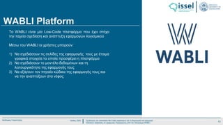 Ιούλιος 2024 Σχεδιασμός και υλοποίηση No-Code μηχανισμού για τη δημιουργία και εφαρμογή
πολιτικών ασφαλείας σε εφαρμογές παραγόμενες από την πλατφόρμα WABLI
Θεόδωρος Τσαμπούρης
WABLI Platform
To WABLI είναι μία Low-Code πλατφόρμα που έχει στόχο
την ταχεία σχεδίαση και ανάπτυξη εφαρμογών λογισμικού
Μέσω του WABLI οι χρήστες μπορούν:
1) Να σχεδιάσουν τις σελίδες της εφαρμογής τους με έτοιμα
γραφικά στοιχεία τα οποία προσφέρει η πλατφόρμα
2) Να σχεδιάσουν το μοντέλο δεδομένων και τη
λειτουργικότητα της εφαρμογής τους
3) Να εξάγουν τον πηγαίο κώδικα της εφαρμογής τους και
να την αναπτύξουν στο νέφος
13
 