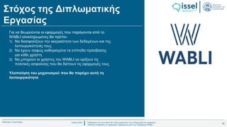 Ιούλιος 2024 Σχεδιασμός και υλοποίηση No-Code μηχανισμού για τη δημιουργία και εφαρμογή
πολιτικών ασφαλείας σε εφαρμογές παραγόμενες από την πλατφόρμα WABLI
Θεόδωρος Τσαμπούρης
Στόχος της Διπλωματικής
Εργασίας
Για να θεωρούνται οι εφαρμογές που παράγονται από το
WABLI ολοκληρωμένες θα πρέπει:
1) Να διασφαλίζουν την ακεραιότητα των δεδομένων και της
λειτουργικότητάς τους
2) Να έχουν σαφώς καθορισμένα τα επίπεδα πρόσβασης
για κάθε χρήστη
3) Να μπορούν οι χρήστες του WABLI να ορίζουν τις
πολιτικές ασφαλείας που θα διέπουν τις εφαρμογές τους
Υλοποίηση του μηχανισμού που θα παρέχει αυτή τη
λειτουργικότητα
15
 