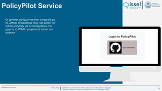 Ιούλιος 2024 Σχεδιασμός και υλοποίηση No-Code μηχανισμού για τη δημιουργία και εφαρμογή
πολιτικών ασφαλείας σε εφαρμογές παραγόμενες από την πλατφόρμα WABLI
Θεόδωρος Τσαμπούρης
PolicyPilot Service
Οι χρήστες εισέρχονται στην υπηρεσία με
το GitHub λογαριασμό τους. Με αυτόν τον
τρόπο μπορούν να αντιστοιχηθούν στο
χρήστη τα WABLI projects τα οποία του
ανήκουν
31
 