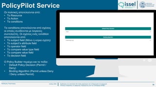 Ιούλιος 2024 Σχεδιασμός και υλοποίηση No-Code μηχανισμού για τη δημιουργία και εφαρμογή
πολιτικών ασφαλείας σε εφαρμογές παραγόμενες από την πλατφόρμα WABLI
Θεόδωρος Τσαμπούρης
PolicyPilot Service
Οι πολιτικές αποτελούνται από:
• Το Resource
• To Action
• Τα conditions
Τα conditions αποτελούνται από σχέσεις
οι οποίες συνδέονται με λογικούς
συντελεστές. Οι σχέσεις ενός condition
αποτελούνται από:
• To subject field (Μόνο η κύρια σχέση)
• Το subject’s attribute field
• Το operator field
• Το compare value type field
• Το compare value field
• Το decision field
Ο Policy Builder περιέχει και τα πεδία:
• Default Policy Decision (Permit /
Deny)
• Binding Algorithm (Permit unless Deny
/ Deny unless Permit)
36
 
