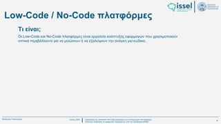 Ιούλιος 2024 Σχεδιασμός και υλοποίηση No-Code μηχανισμού για τη δημιουργία και εφαρμογή
πολιτικών ασφαλείας σε εφαρμογές παραγόμενες από την πλατφόρμα WABLI
Θεόδωρος Τσαμπούρης
Low-Code / No-Code πλατφόρμες
Οι Low-Code και No-Code πλατφόρμες είναι εργαλεία ανάπτυξης εφαρμογών που χρησιμοποιούν
οπτικά περιβάλλοντα για να μειώσουν ή να εξαλείψουν την ανάγκη για κώδικα.
Τι είναι;
4
 