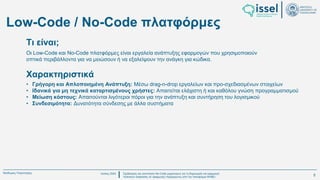Ιούλιος 2024 Σχεδιασμός και υλοποίηση No-Code μηχανισμού για τη δημιουργία και εφαρμογή
πολιτικών ασφαλείας σε εφαρμογές παραγόμενες από την πλατφόρμα WABLI
Θεόδωρος Τσαμπούρης
Low-Code / No-Code πλατφόρμες
Οι Low-Code και No-Code πλατφόρμες είναι εργαλεία ανάπτυξης εφαρμογών που χρησιμοποιούν
οπτικά περιβάλλοντα για να μειώσουν ή να εξαλείψουν την ανάγκη για κώδικα.
Τι είναι;
• Γρήγορη και Απλοποιημένη Ανάπτυξη: Μέσω drag-n-drop εργαλείων και προ-σχεδιασμένων στοιχείων
• Ιδανικά για μη τεχνικά καταρτισμένους χρήστες: Απαιτείται ελάχιστη ή και καθόλου γνώση προγραμματισμού
• Μείωση κόστους: Απαιτούνται λιγότεροι πόροι για την ανάπτυξη και συντήρηση του λογισμικού
• Συνδεσιμότητα: Δυνατότητα σύνδεσης με άλλα συστήματα
Χαρακτηριστικά
5
 