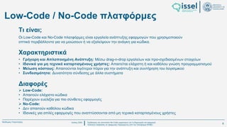 Ιούλιος 2024 Σχεδιασμός και υλοποίηση No-Code μηχανισμού για τη δημιουργία και εφαρμογή
πολιτικών ασφαλείας σε εφαρμογές παραγόμενες από την πλατφόρμα WABLI
Θεόδωρος Τσαμπούρης
Low-Code / No-Code πλατφόρμες
Οι Low-Code και No-Code πλατφόρμες είναι εργαλεία ανάπτυξης εφαρμογών που χρησιμοποιούν
οπτικά περιβάλλοντα για να μειώσουν ή να εξαλείψουν την ανάγκη για κώδικα.
Τι είναι;
• Γρήγορη και Απλοποιημένη Ανάπτυξη: Μέσω drag-n-drop εργαλείων και προ-σχεδιασμένων στοιχείων
• Ιδανικά για μη τεχνικά καταρτισμένους χρήστες: Απαιτείται ελάχιστη ή και καθόλου γνώση προγραμματισμού
• Μείωση κόστους: Απαιτούνται λιγότεροι πόροι για την ανάπτυξη και συντήρηση του λογισμικού
• Συνδεσιμότητα: Δυνατότητα σύνδεσης με άλλα συστήματα
Χαρακτηριστικά
➢ Low-Code:
• Απαιτούν ελάχιστο κώδικα
• Παρέχουν ευελιξία για πιο σύνθετες εφαρμογές
➢ No-Code:
• Δεν απαιτούν καθόλου κώδικα
• Ιδανικές για απλές εφαρμογές που αναπτύσσονται από μη τεχνικά καταρτισμένους χρήστες
Διαφορές
6
 
